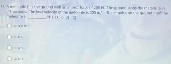 17. A meteorite hits the ground with an impact force of 200 N. The ground stops the meteorite in
0.1 seconds. The final velocity of the meteorite is 300m/s. The impulse on the ground from the
meteorite is	Nos. (1 Point) [4)
60,000N^ast s
50N^ast s
30N^ast s
20N^ast s