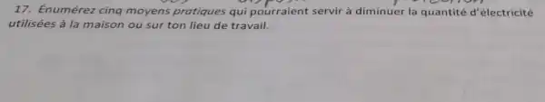 17. Énumérez cinq moyens pratiques qui pourraient servir à diminuer la quantité d 'électricité
utilisées à la maison ou sur ton lieu de travail.