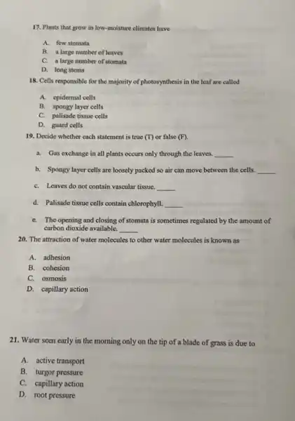 17. Plants that grow in low-moisture climates have
A. few stomata
B. a large number of leaves
C. a large number of stomata
D. long stems
18. Cells responsible for the majority of photosynthesis in the leaf are called
B. spongy layer cells
C. palisade tissue cells
D. guard cells
19. Decide whether each statement is true (T) or false (F)
a. Gas exchange in all plants occurs only through the leaves. __
b. Spongy layer cells are loosely packed so air can move between the cells. __
C. Leaves do not contain vascular tissue. __
d. Palisade tissue cells contain chlorophyll. __
e. The opening and closing of stomata is sometimes regulated by the amount of
carbon dioxide available. __
20. The attraction of water molecules to other water molecules is known as
A. adhesion
B. cohesion
C. osmosis
D. capillary action
21. Water seen early in the morning only on the tip of a blade of grass is due to
A. active transport
B. turgor pressure
C. capillary action
D. root pressure