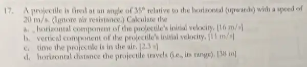 17. A projectile is fired aran angle of 35^circ  relative to the horizontal (upwards) with a speed of
20m/s (linore air resistance,Calculate the
a. horizontal componen of the projectile's initial velocity, [16m/s]
b. vertical component of the projectile's initial velocity. [11m/s]
c. time the projectile is in the air. [2.] I
d. horizontal distance the projectile travels (Le, it range), [3B m]