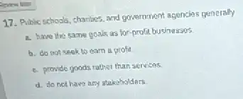 17. Public schools, charities and government agencies generally
a. have the same goals as for-profit businessos
b. do not seek to earn a profit
e. provide goods rather than services
d. do not have any stakeholdars