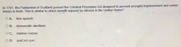 In 1701, the Paríament of Scotland passed the Criminal Procedure Act designed to prevent wrongful imprisonment and undue
delays in trials. This is similar to which benefit enjoyed by citizens in the United States?
A. free speech
OB. democratic elections
C. habeas corpus
D. quid proquo