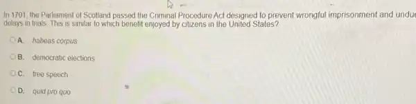 In 1701, the Parliament of Scotland passed the Criminal Procedure Act designed to prevent wrongful imprisonment and unduc
delays in trials. This is similar to which benefit enjoyed by citizens in the United States?
A. habeas corpus
B. democratic elections
C. free speech
D. quid pro quo