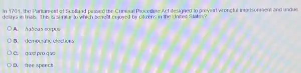 In 1701, the Parliament of Scotland passed the Criminal Procedure Act designed to prevent wrongful imprisonment and undue
delays in trials. This is similar to which benefit enjoyed by citizens in the United States?
A. habeas corpus
B. democratic elections
OC. quid pro quo
D. free speech