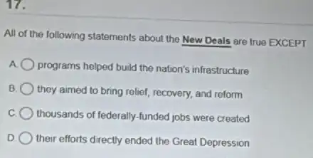 17.
All of the following statements about the New Deals are true EXCEPT
programs helped build the nation's infrastructure
B they aimed to bring relief, recovery, and reform
thousands of federally-funded jobs were created
D their efforts directly ended the Great Depression