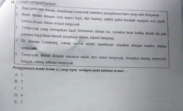 18. Cermati paragraf berikut!
1. Bagi pencinta durian menikmati tempoyak memberi pengalamar baru yang sulit dilupakan
2. Buah durian dengan rasa manis legit, dan kadang sedikit pahit berubah menjadi asin gurih,
ketika diolah dalam wujud tempoyak
3. Tempoyak yang merupakan hasil fermentasi durian ini semakin lezat ketika diolah dei.gan
pangan lokal khas daerah penghasil durian.seperti lampung.
4. Di Bandar Lampung, cukup mudah untuk menikmati masakan dengan bumbu olahan
tempoyak
5. Tempoyak diolah dengan masakan mulai dari seruit tempoyak, brengkes baung tempoyak,
hingga, udang selimut tempoyak
Penggunaan tanda koma (,) yang tepat terdapat pada kalimat nomor
__
A. 1
B. 2
C. 3
D. 4
E. 5