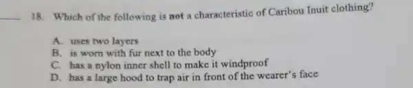 __
18. Which of the following is not a characteristic of Caribou Inuit clothing?
A. uses two layers
B. is wom with fur next to the body
C. has a nylon inner shell to make it windproof
D. has a large hood to trap air in front of the wearer's face