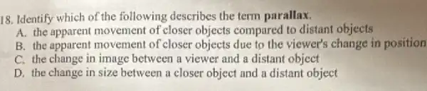 18. Identify which of the following describes the term parallax.
A. the apparent movement of closer objects compared to distant objects
B. the apparent movement of closer objects due to the viewer's change in position
C. the change in image between a viewer and a distant object
D. the change in size between a closer object and a distant object