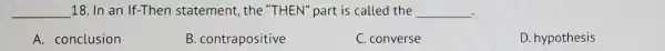 __ 18. In an If-Then statement, the "THEN" part is called the __ .
A. conclusion
B. contrapositive
C. converse
D. hypothesis