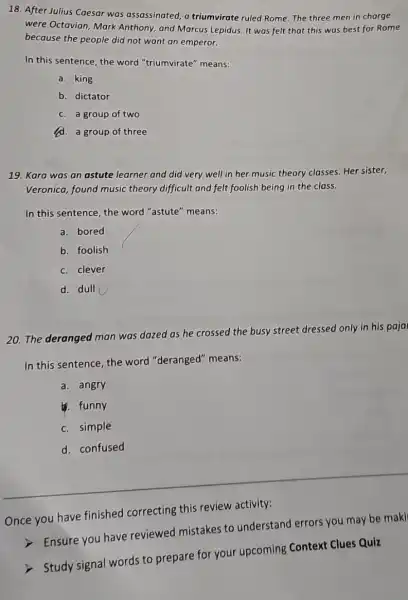 18. After Julius Caesar was assassinated, a triumvirate ruled Rome. The three men in charge
were Octavian, Mark Anthony, and Marcus Lepidus. It was felt that this was best for Rome
because the people did not want an emperor.
In this sentence, the word "triumvirate" means:
a. king
b. dictator
c. a group of two
d. a group of three
19. Kara was an astute learner and did very well in her music theory classes. Her sister,
Veronica, found music theory difficult and felt foolish being in the class.
In this sentence, the word "astute" means:
a. bored
b. foolish
c. clever
d. dull
20. The deranged man was dazed as he crossed the busy street dressed only in his paja
In this sentence, the word "deranged" means:
a. angry
. funny
c. simple
d. confused
Once you have finished correcting this review activity:
Ensure you have reviewed mistakes to understand errors you may be maki
> Study signal words to prepare for your upcoming Context Clues Quiz