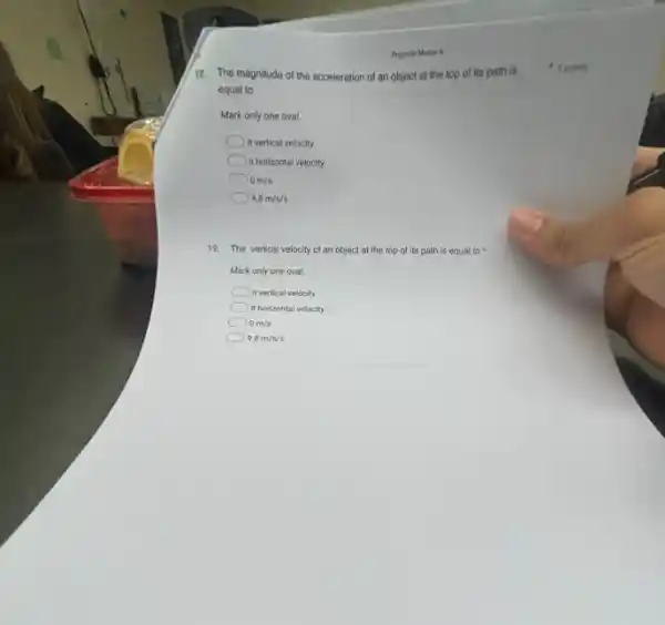 18. The magnitude of the acceleration of an object at the top of its path is
equal to
Mark only one oval.
in vertical velocity
it horizontal velocity
0m/s
9.8m/s/s
19. The vertical velocity of an object at the top of its path is equal to
Mark only one oval.
it vertical velocity
it horizontal velocity
0m/s
9.8m/s/s
5 points