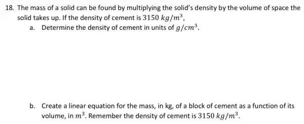 18. The mass of a solid can be found by multiplying the solid's density by the volume of space the
solid takes up . If the density of cement is 3150kg/m^3
a. Determine the density of cement in units of g/cm^3
b. Create a linear equation for the mass,, in kg, of a block of cement as a function of its
volume, in m^3 . Remember the density of cement is 3150kg/m^3