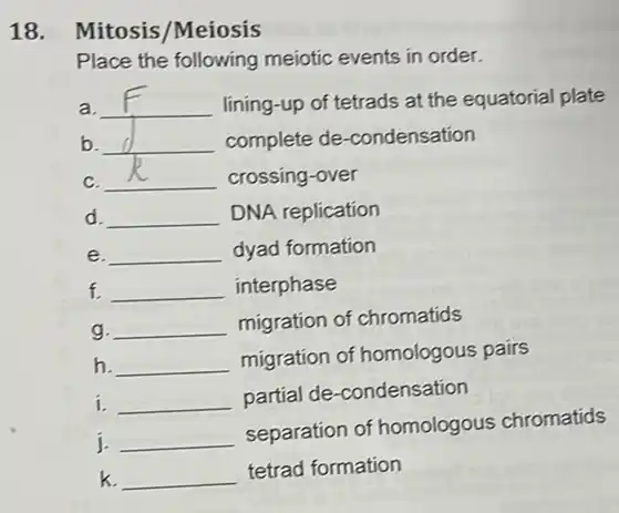 18. Mitosis/Meiosis
Place the following mejotic events in order.
r __ lining-up of tetrads at the equatorial plate
b __ complete de -condensation d
C. __ crossing-over
d. __ DNA replication
e. __ dyad formation
f. __ interphase
g. __ migration of chromatids
h. __
migration of homologous pairs
i. __
partial de-condensation
j. __
separation of homologous chromatids
k. __
tetrad formation