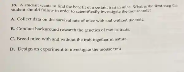 18. A student wants to find the benefit of a certain trait in mice. What is the first step the
student should follow in order to scientifically investigate the mouse trait?
A. Collect data on the survival rate of mice with and without the trait.
B. Conduct background research the genetics of mouse traits.
C. Breed mice with and without the trait together in nature.
D. Design an experiment to investigate the mouse trait.