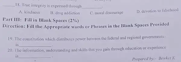 __ 18. True integrity is expressed through __
D. devotion to falsehood
A. kindness
B. drug addiction
C. moral discourage
Spaces
Direction: Fill the Appropriate words or Phrases in the Blank Spaces Provided
19. The constitution which distributes power between the federal and regional governments -
is __
20. The information understanding and skills that you gain through education or experience
is __
Prepared by:- Bewker K