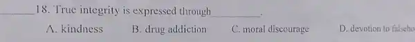 __ 18. True integrity is expressed through __
A. kindness
B. drug addiction
C. moral discourage
D. devotion to falseho