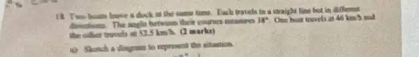 18. Two boats leave a duck at the same time. Each travels in a straight line but in different
directions. The suggle hotesome their courses measures
38^4 One boat travels as 46 km h and
the other truvels of 52.5kmh (2 marks)
a) Sinch a diagram to represent the situation.