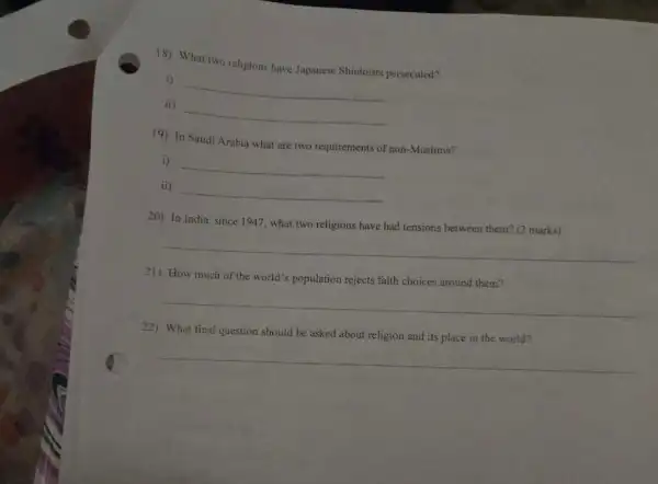 18) What two religions have Japanese Shintoists persecuted?
i)
__
ii)
__
19) In Saudi Arabia what are two requirements of non -Muslims?
i)
__
ii)
__
20) In India, since 1947, what two religions have had tensions between them? (2 marks)
__
21) How much of the world's population rejects faith choices around them?
__
22) What final question should be asked about religion and its place in the world?
__
