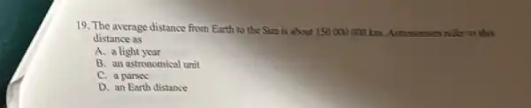 19. The average distance from Earth to the Sun is about 150 refor to this
distance as
A. a light year
B. an astronomical unit
C. a parsec
D. an Earth distance