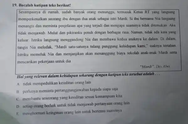 19. Bacalah kutipan teks berikut!
Sesampainya di rumah, sudah banyak orang menunggu, termasuk Ketua RT yang langsung
memperkenalkan seorang ibu dengan dua anak sebagai istri Mardi. Si ibu bernama Nia langsung
menangis dan meminta penjelasan apa yang terjadi dan mengapa suaminya tidak ditemukan. Aku
tidak menjawab Mulut dan pikiranku penuh dengan berbagai rasa. Namun, tidak ada kata yang
keluar. Istriku langsung menggandeng Nia dan membawa kedua anaknya ke dalam. Di dalam.
tangis Nia meledak,"Mardi satu-satunya tulang punggung kehidupan kami " isaknya tertahan.
Istriku memeluk Nia dan menjanjikan akan menanggung biaya sekolah anak-anak Mardi serta
mencarikan pekerjaan untuk dia
"Mardi", Des Alwi
Hal yang relevan dalam kehidupan sekarang dengan kutipan teks tersebut adalah
__
A. tidak mempedulikar kesulitan orang lain
B. perlunya meminta pertanggungjawabar kepada siapa saja
C. membantu seseorang yang kesulitan sesuai kemampuan kita
D. setiap orang berhak untuk tidak menjawab pertanyaan orang lain
E. menghormati keinginan orang lain untuk bertemu suaminya