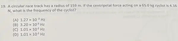 19. A circular race track has a radius of 159 m. If the centripetal force acting on a 65.0 kg cyclist is 416
N, what is the frequency of the cyclist?
(A) 1.27times 10^-3Hz
(B) 3.20times 10^-3Hz
(C) 1.01times 10^-2Hz
(D) 1.01times 10^-1Hz