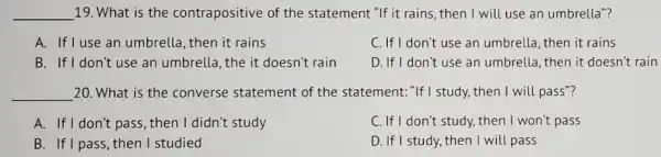 __ 19. What is the contrapositive of the statement "If it rains, then I will use an umbrella"?
A. If I use an umbrella, then it rains
C. If I don't use an umbrella, then it rains
B. If I don't use an umbrella, the it doesn't rain
D. If I don't use an umbrella, then it doesn't rain
__ 20. What is the converse statement of the statement: "If I study, then I will pass"?
A. If I don't pass then I didn't study
C. If I don't study.then I won't pass
B. If I pass, then I studied
D. If I study, then I will pass