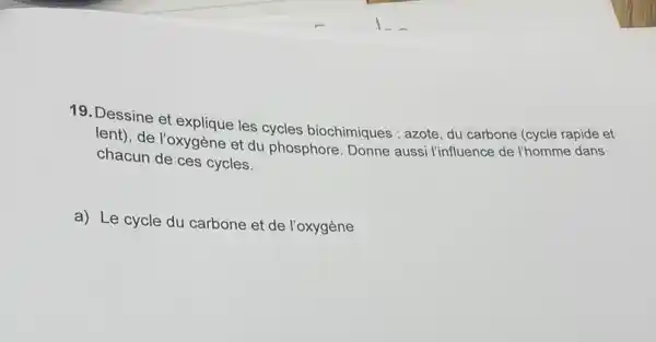 19. Dessine et explique les cycles biochimiques : azote, du carbone (cycle rapide et
lent), de l'oxygène et du phosphore. Donne aussi l'influence de l'homme dans
chacun de ces cycles.
a) Le cycle du carbone et de l'oxygène