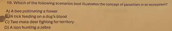 19. Which of the following scenarios best illustrates the concept of parasitism in an ecosystem?
A) A bee pollinating a flower
(B)A tick feeding on a dog's blood
C) Two male deer fighting for territory
D) A lion hunting a zebra