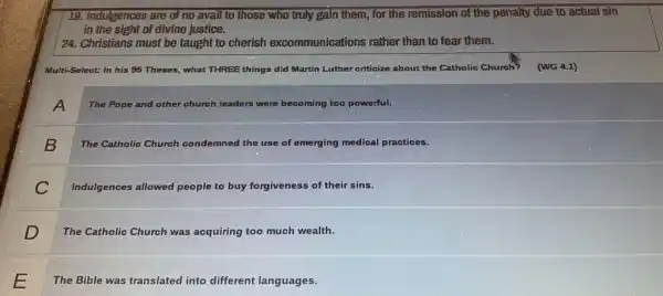 19. Indulgences are of no avail to those who truly gain them,for the remission of the penalty due to actual sin
in the sight of divine justice.
24. Christians must be taught to cherish excommunications rather than to fear them.
Multi-Select: In his 95 Theses, what THREE things did Martin Luther criticize about the Catholic Church?(MG 4.1)
A
The Pope and other church leaders were becoming too powerful.
B
The Catholic Church condemned the use of emerging medical practices.
C
Indulgences allowed people to buy forgiveness of their sins.
D
The Catholic Church was acquiring too much wealth.
The Bible was translated into different languages.