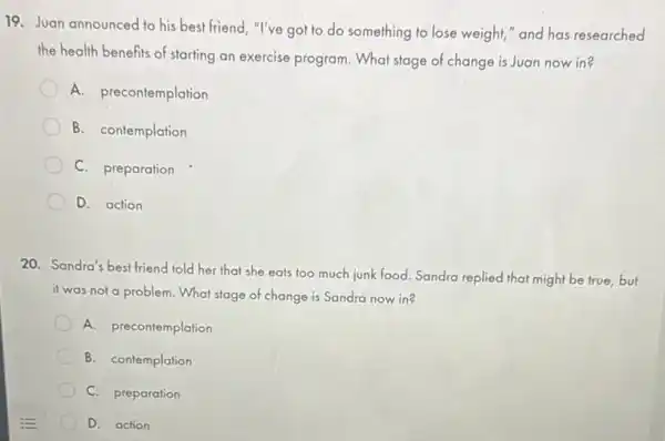 19. Juan announced to his best friend, "I've got to do something to lose weight,"and has researched
the health benefits of starting an exercise program What stage of change is Juan now in?
A. precontemplation
B. contemplation
C. preparation
D. action
20. Sandra's best friend told her that she eats too much junk food. Sandra replied that might be true, but
it was not a problem What stage of change is Sandra now in?
A. precontemplation
B. contemplation
C. preparation
D. action