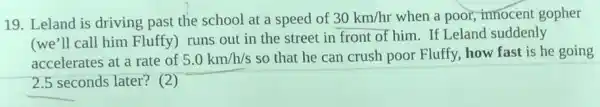 19. Leland is driving past the school at a speed of 30km/hr when a poor, innocent gopher
(we'll call him Fluffy) runs out in the street in front of him. If Leland suddenly
accelerates at a rate of 5.0km/h/s so that he can crush poor Fluffy, how fast is he going
square