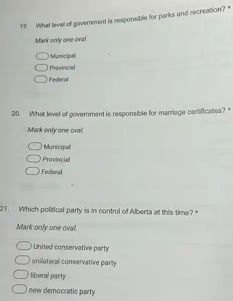 19. What level of government is responsible for parks and recreation?
Mark only one oval.
Municipal
Provincial
Federal
20. What level of government is responsible for marriage certificates?
Mark only one oval.
Municipal
Provincial
Federal
21. Which political party is in control of Alberta at this time?
Mark only one oval.
United conservative party
unilaterai conservative party
liberal party
new democratic party