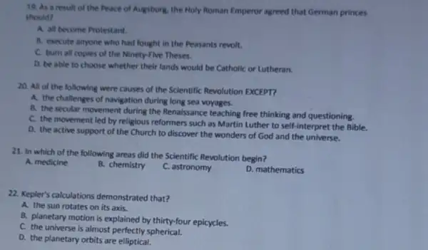 19. As a result of the Peace of Augsburg, the Holy Roman Emperor agreed that German princes
should?
A. all become Protestant.
B. execute anyone who had fought in the Peasants revolt.
C. burn all copies of the Ninety-Five Theses.
D. be able to choose whether their lands would be Catholic or Lutheran.
20. All of the following were causes of the Scientific Revolution EXCEPT?
A. the challenges of navigation during long sea voyages.
B. the secular movement during the Renaissance teaching free thinking and questioning.
C. the movement led by religious reformers such as Martin Luther to self-interpret the Bible.
D. the active support of the Church to discover the wonders of God and the universe.
21. In which of the following areas did the Scientific Revolution begin?
A. medicine
B. chemistry
C. astronomy
D. mathematics
22. Kepler's calculations demonstrated that?
A. the sun rotates on its axis.
B. planetary motion is explained by thirty-four epicycles.
C. the universe is almost perfectly spherical.
D. the planetary orbits are elliptical.