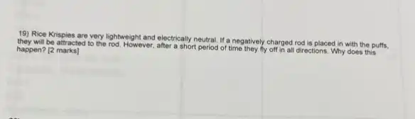 19) Rice Krispies are very lightweight and electrically neutral. If a negatively charged rod is placed in with the puffs.
they will be attracted to the rod. However, after a short period of time they fly off in all directions. Why does this happen? [2 marks]