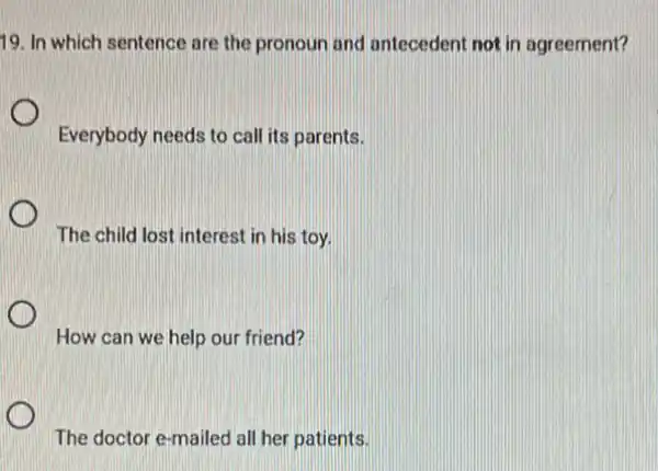 19. In which sentence are the pronoun and antecedent not in agreement?
Everybody needs to call its parents.
The child lost interest in his toy.
How can we help our friend?
The doctor e-mailed all her patients.