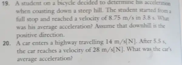 19. A student on a bicycle decided to determine his acceleration
when coasting down a steep hill.The student started from a
full stop and reached a velocity of 8.75m/s in 3.8 s. What
was his average acceleration?Assume that downhill is the
positive direction.
20. A car enters a highway travelling 14m/s[N] . After 5.5 s.
the car reaches a velocity of 28m/s[N] . What was the car's
average acceleration?