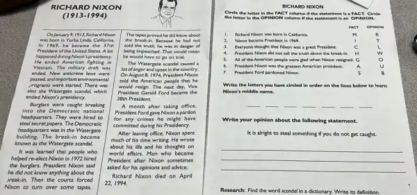 (1913-1994)
OnJanuary 9,1913 Richard Nixon The tapes proved he did know about
was born in Yorba Linda,California. the break-in. Because he had not
In 1969, he became the 37th told the truth, he was in danger of
President of the United States A lot being impeached. That would mean
happened during Nixon's presidency. he would have to go on trial.
He ended American fighting in
The Watergate scandal caused a
Vietnam. The millitary draft was
lot of anger and upset in the country.
ended. New anticrime laws were On August 8, I 974, President Nixon
passed, and importantenvironmental told the American people that he
programs were started. There was would resign. The next day, Vice
also the Watergate scandal, which President Gerald Ford became the
ended Nixon's presidency.	38th President.
Burgfars were caught breaking	A month after taking office,
into the Democratic national President Ford gave Nixon a pardon
headquarters. They were hired to for any crimes he might have
steal secret papers. The Democratic
committed during his Presidency
building.The break-in became
much of his time writing. He wrote
headquarters was in the Watergate
After leaving office, Nixon spent
known as the Watergate scandal.
about his life and his thoughts on
It was learned that people who world affairs. Men who became
helped re-elect Nixon in 1972 hired President after Nixon sometimes
the burglars. President Nixon said
asked for his opinions and advice.
he did not know anything about the
Richard Nixon died on April
break-in. Then the courts forced
22,1994.
Nixon to turn over some tapes.
NIXON
Circle the letter in the FACT column if the statement is a FACT.Circle
the letter in the OPINION column if the statement is an OPINION.
I. Richard Nixon was born in California.
2. Nixon became President in 1969.
3. Everyone thought that Nixon was a great President.
President Nixon did not tell the truth about the break-in.
5. All of the American people were glad when Nixon resigned.
7. President Ford pardoned Nixon.
Write the letters you have circled in order on the lines below to learn
__ __ __ __ __ __ __
Write your opinion about the following statement.
It is alright to steal something if you do not get caught.
__
Research: Find the word scandal in a dictionary. Write its definition.