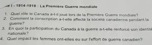 1914-1918 : La Première Guerre mondiale
1. Quel rôle le Canada a-t-il joué lors de la Première Guerre mondiale?
2. Comment la conscription a-t-elle affecté la société canadienne pendant la
guerre?
3. En quoi la participation du Canada à la guerre a-t-elle renforcé son identité
nationale?
4. Quel impact les femmes ont-elles eu sur l'effort de guerre canadien?