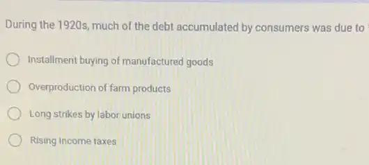 During the 1920s, much of the debt accumulated by consumers was due to
Installment buying of manufactured goods
Overproduction of farm products
Long strikes by labor unions
Rising income taxes