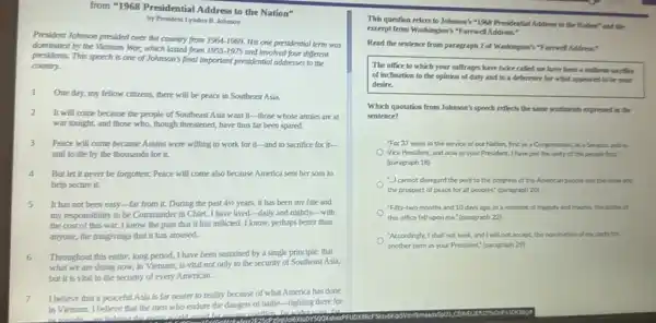 from "1968 Presidential Address to the Nation"
by President Lyadon B Johnson
President Johnson presided over the country from 19641969. His one presidential term was
dominated by the Vietnam War, which lasted from 1955-1975
and involved four different
presidents. This speech is one of Johnson's final Important presidential addresses to the
country.
1 One day, my fellow citizens, there will be peace in Southeast Asia.
2 It will come because the people of Southeast Asia want it-those whose armies are at
war tonight, and those who, though threatened, have thus far been spared.
3
Peace will come because Asians were willing to work for it-and to sacrifice for it-
and to die by the thousands for it.
4 But let it never be forgotten: Peace will come also because America sent her sons to
help secure it.
It has not been easy-far from it.During the past 41/2 years, it has been my fate and
my responsibility to be Commander in Chief. I have lived-daily and nightly.-with
the cost of this war I know the pain that it has inflicted.I know, perhaps better than
anyone, the misgivings that it has aroused.
6 Throughout this entire, long period, I have been sustained by a single principle: that
what we are doing now, in Vietnam, is vital not only to the security of Southeas Asia,
but it is vital to the security of every American.
7 I believe that a peaceful Asia is far nearer to reality because of what America has done
in Vietnam. I believe that the men who endure the dangers of battle -fighting there for
us tonlahe
are heloing the
This question refers to Johnson's "1998 Presidential Address to the Nation? and the
excerpt from Washington's "F arewell Address."
Read the sentence from paragraph 2 of Washington's "Farewell Address,"
The office to which your suffrages have twice called me have been a uniform sacrifice
of inclination to the opinion of duty and to a deference for what appeared to be your
desire.
Which quotation from Johnson!s speech reflects the same sentiments expressed in the
sentence?
"For 37 years in the service of our Nation, first as a Congressman, as a Senator and as
Vice President, and now as your President, I have put the unity of the people first?
(paragraph 18)
cannot disregard the peril to the progress of the American people and the hope and
the prospect of peace for all peoples." (paragraph 20
Fifty-two months and 10 days ago, in a moment of tragedy and trauma, the dubles of
this office fell upon me." (paragraph 22)
"Accordingly, I shall not seek and I will not accept, the nomination of my party for
another term as your President." (paragraph 29)