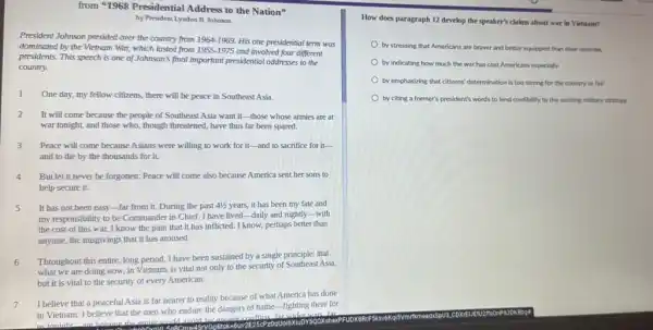 from "1968 Presidential Address to the Nation"
by President Lyndon B Johnson
President Johnson presided over the country from 1964-1969. His one presidential term was
dominated by the Vietnam War, which lasted from 1955-1975
and involved four different
presidents. This speech is one of Johnson's final important presidential addresses to the
country.
1 One day, my fellow citizens, there will be peace in Southeast Asia.
2 It will come because the people of Southeast Asia want it-those whose armies are at
war tonight, and those who, though threatened, have thus far been spared.
3 Peace will come because Asians were willing to work for it-and to sacrifice for it-
and to die by the thousands for it.
4 But let it never be forgotten: Peace will come also because America sent her sons to
help secure it.
It has not been easy-far from it.During the past 41/2 years, it has been my fate and
my responsibility to be Commander in Chief. I have lived-daily and nightly-with
the cost of this war.I know the pain that it has inflicted I know, perhaps better than
anyone, the misgivings that it has aroused.
6 Throughout this entire, long period, I have been sustained by a single principle; that
what we are doing now, in Vietnam, is vital not only to the security of Southeast Asia,
but it is vital to the security of every American.
7
I believe that a peaceful Asia is far nearer to reality because of what America has done
in Vietnam. I believe that the men who endure the dangers of battle-fighting there for
far wider
is toniaht aro holning the	20
How does paragraph 12 develop the speaker's claims about war in Vletnam?
by stressing that Americans are braver and better equipped than their enemies
by indicating how much the war has cost Americans especially
by emphasizing that citizens'determination is too strong for the country to fail
by citing a former's president's words to lend credibility to the existing military strategy