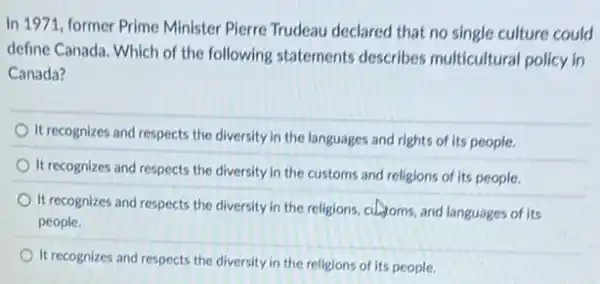 In 1971, former Prime Minister Pierre Trudeau declared that no single culture could
define Canada. Which of the following statements describes multicultural policy in
Canada?
It recognizes and respects the diversity in the languages and rights of its people.
It recognizes and respects the diversity in the customs and religions of its people.
It recognizes and respects the diversity in the religions, culturms, and languages of its
people.
It recognizes and respects the diversity in the religions of its people.