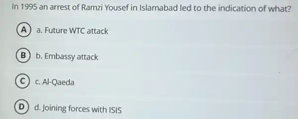 In 1995 an arrest of Ramzi Yousef in Islamabad led to the indication of what?
A a. Future WTC attack
B b. Embassy attack
C c. Al-Qaeda (C)
D d. Joining forces with ISIS D