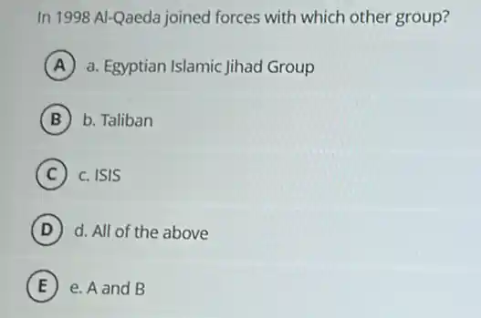 In 1998 Al-Qaeda joined forces with which other group?
A a. Egyptian Islamic Jihad Group
B b. Taliban
C c. ISIS
D d. All of the above
E e. A and B