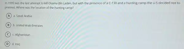 In 1999 was the last attempt to kill Osama Bin Laden, but with the presence of a C-130 and a hunting camp the U.S decided not to
proceed. Where was the location of the hunting camp?
A a. Saudi Arabia
B b. United Arab Emirates
C c. Afghanistan
D d. Iraq