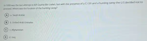 In 1999 was the last attempt to kill Osama Bin Laden, but with the presence of a C-130 and a hunting camp the U.S decided not to
proceed. Where was the location of the hunting camp?
A a. Saudi Arabia
B b. United Arab Emirates
C c. Afghanistan
D d. Iraq