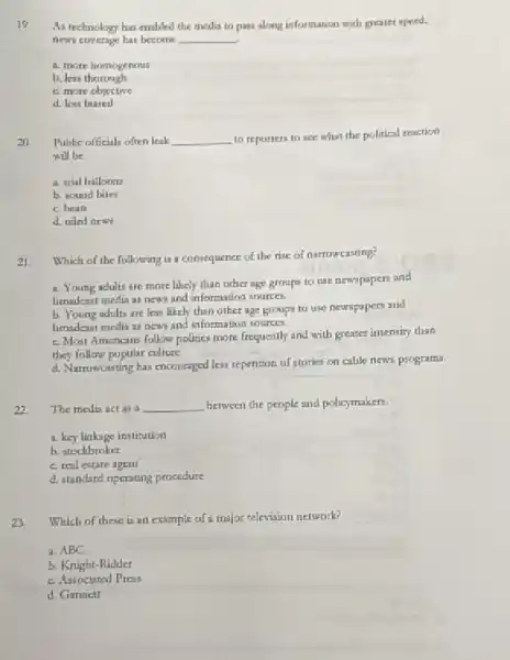 19
As technclogy has endoled the media to pass along information with greater speed.
news coverage has become __
a. more homogenous
b. Jeis thorough
c. more objective
d. less biased
20
Public officials often leak __ to reporters to see what the political reaction
will be
a. trial balloons
b. sound biles
c. beats
d. oled new
Which of the following is a consequence of the rise of narrowcasting?
21
a. Young adults are more likely than other age groups to use newspapers and
broadeast media as news and information sources.
b. Young adults are less likely than other age groups to use newspapers and
hroadeat media as news and information sources.
c. Most Americans follow politics more frequently and with greater intensity than
they follow popular culture.
d. Narrowcisting has encouraged less reperition of stories on cable news programs.
22
The medin act as a __ between the people and policymakers.
a. key linkage institution
b. stockbroker
c. real estare agent
d. standard operating procedure
23. Which of these is an example of a major television network?
a. ABC
b. Knight-Ridder
c. Associated Press
d. Gannett