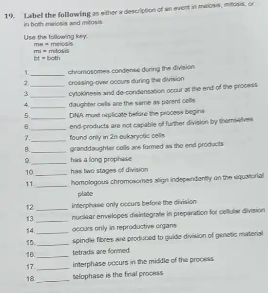 19.
Label the following as either a description of an event in meiosis.mitosis, or
in both meiosis and mitosis.
Use the following key:
me=meiosis
mi=mitosis
bt=both
1 __
chromosomes condense during the division
2. __
crossing-over occurs during the division
3. __
cytokinesis and de condensation occur at the end of the process
4. __ daughter cells are the same as parent cells
5. __
DNA must replicate before the process begins
6. __
end-products are not capable of further division by themselves
7. __ found only in 2n eukaryotic cells
8 __
granddaughter cells are formed as the end products become
9 __ has a long prophase
10. __ has two stages of division
11. __
homologous chromosomes align independently on the equatorial
plate
12. __ interphase only occurs before the division
13. __
nuclear envelopes disintegrate in preparation for cellular division
14. __
occurs only in reproductive organs
15 __
spindle fibres are produced to guide division of genetic material
16. __
tetrads are formed
17. __
interphase occurs in the middle of the process
18. __
telophase is the final process