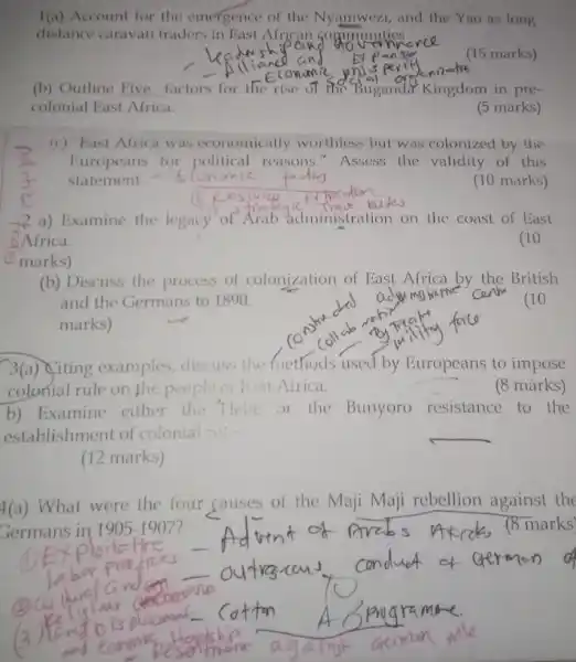 1(a) Account for the emergence of the Nyamwezi,and the Yao as long
distance caravan traders in East Nicen go amunities
(15 marks)
(b) Outline Five factors for the rise of fise Buganda Kingdom in pre.
colonial East Africa.
(5 marks)
(c) "East Africa was economically worthless but was colonized by the
Europeans for political reasons." Assess the validity of this
(10 marks)
2 a) Examine the legacy of Arab administration on the coast of East
Africa.
marks)
(10
(b) Discuss the process of colonization of East Africa by the British
and the Germans to 1890.
marks)
(10
3(a) Citing examples discuss the fnethods used by Europeans to impose
colonial rule on the people Eist Africa.
(8 marks)
b) Examine either the Hele or the Bunyoro resistance to the
establishment of colonial rut
__
(12 marks)
Germans in 1905-1907
4(a) What were the four causes of the Maji Maji rebellion against the
(8 marks