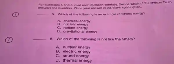 1
For questions 5 and 6, read each question carefully. Decide which of the cholces BEST
answers the question Place your answer in the blank space given.
__ 5. Which of the following is an example of kinetic energy?
A. chemical energy
B. nuclear energy
C. radiant energy
D. gravitational energy
__ 6. Which of the following is not like the others?
A. nuclear energy
B. electric energy
C. sound energy
D. thermal energy